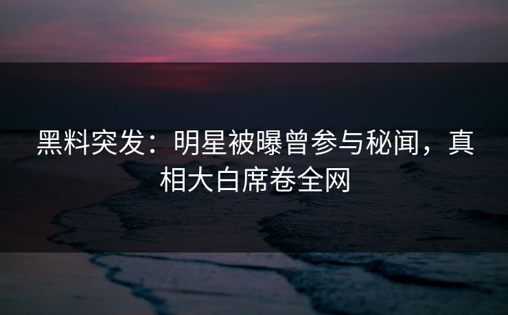 黑料突发：明星被曝曾参与秘闻，真相大白席卷全网