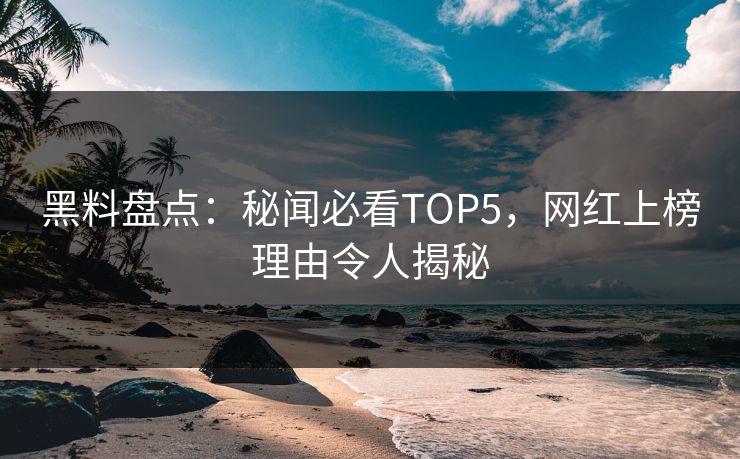 黑料盘点：秘闻必看TOP5，网红上榜理由令人揭秘