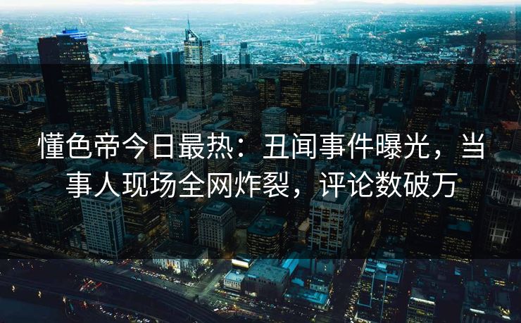 懂色帝今日最热：丑闻事件曝光，当事人现场全网炸裂，评论数破万