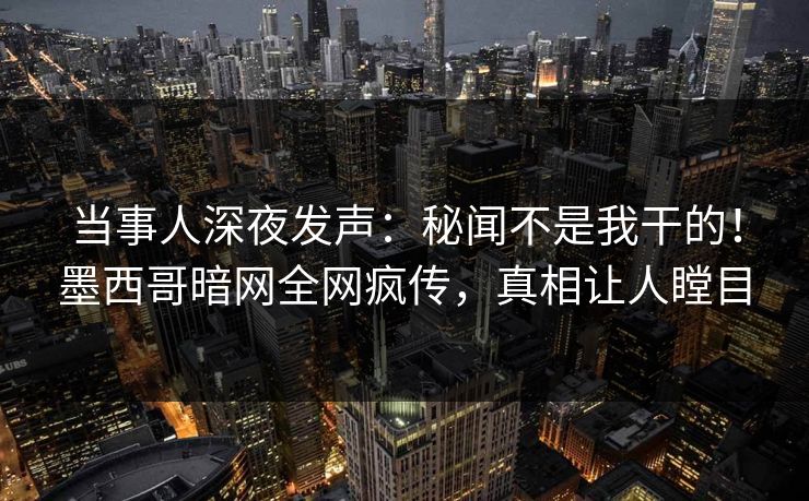 当事人深夜发声：秘闻不是我干的！墨西哥暗网全网疯传，真相让人瞠目