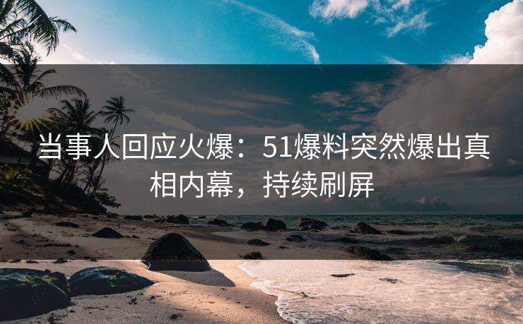 当事人回应火爆：51爆料突然爆出真相内幕，持续刷屏