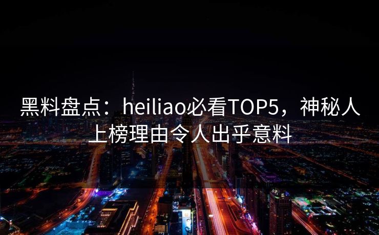 黑料盘点：heiliao必看TOP5，神秘人上榜理由令人出乎意料