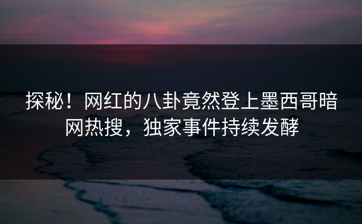 探秘！网红的八卦竟然登上墨西哥暗网热搜，独家事件持续发酵