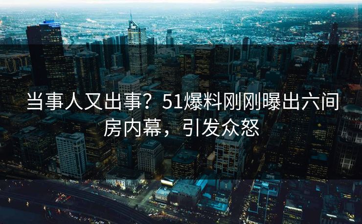当事人又出事？51爆料刚刚曝出六间房内幕，引发众怒