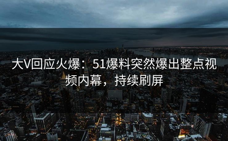 大V回应火爆：51爆料突然爆出整点视频内幕，持续刷屏