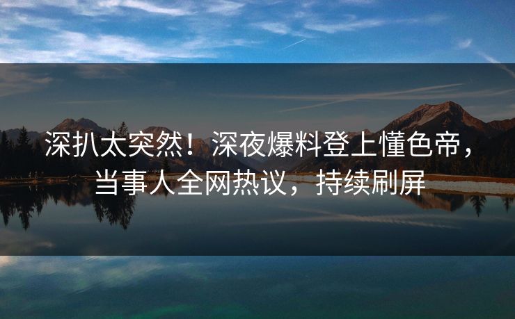 深扒太突然！深夜爆料登上懂色帝，当事人全网热议，持续刷屏