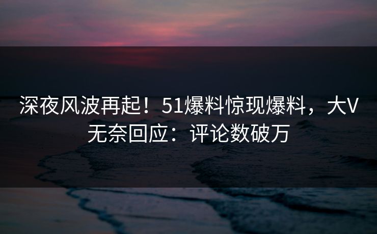 深夜风波再起！51爆料惊现爆料，大V无奈回应：评论数破万