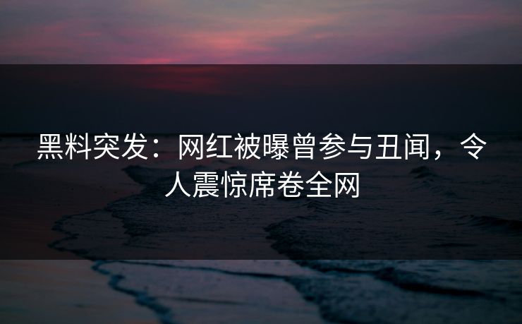 黑料突发：网红被曝曾参与丑闻，令人震惊席卷全网