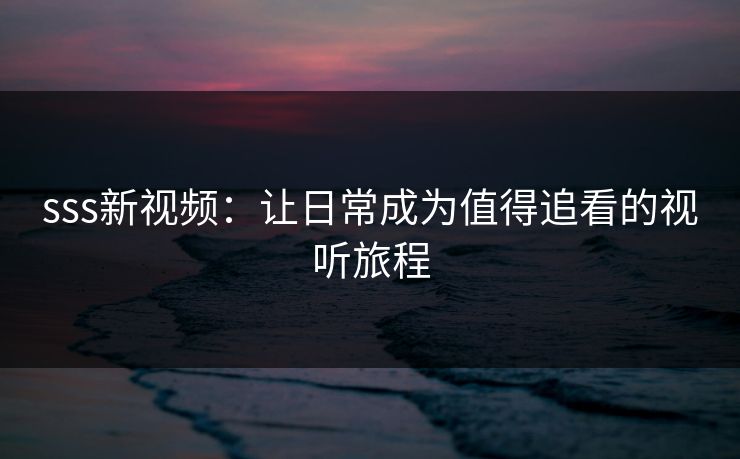 sss新视频：让日常成为值得追看的视听旅程