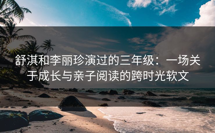 舒淇和李丽珍演过的三年级：一场关于成长与亲子阅读的跨时光软文