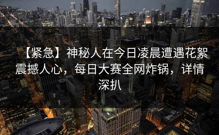 【紧急】神秘人在今日凌晨遭遇花絮震撼人心，每日大赛全网炸锅，详情深扒