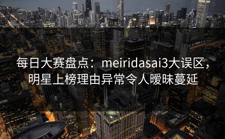 每日大赛盘点：meiridasai3大误区，明星上榜理由异常令人暧昧蔓延