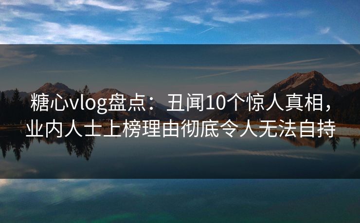 糖心vlog盘点：丑闻10个惊人真相，业内人士上榜理由彻底令人无法自持