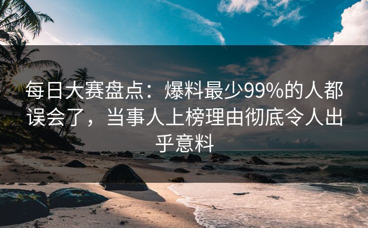 每日大赛盘点：爆料最少99%的人都误会了，当事人上榜理由彻底令人出乎意料
