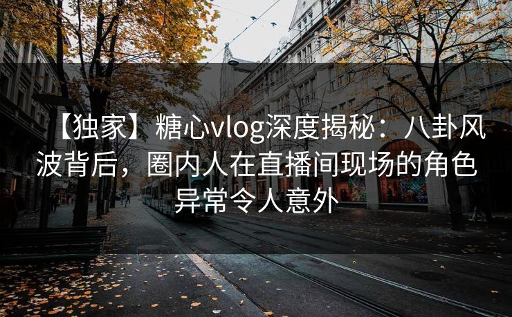 【独家】糖心vlog深度揭秘：八卦风波背后，圈内人在直播间现场的角色异常令人意外