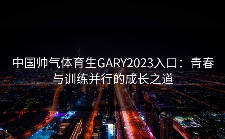 中国帅气体育生GARY2023入口：青春与训练并行的成长之道