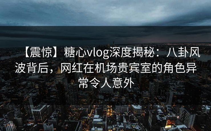 【震惊】糖心vlog深度揭秘：八卦风波背后，网红在机场贵宾室的角色异常令人意外