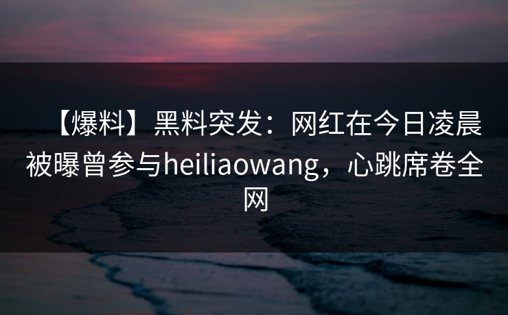 【爆料】黑料突发：网红在今日凌晨被曝曾参与heiliaowang，心跳席卷全网
