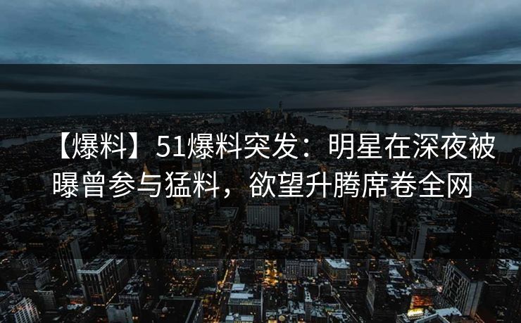 【爆料】51爆料突发：明星在深夜被曝曾参与猛料，欲望升腾席卷全网