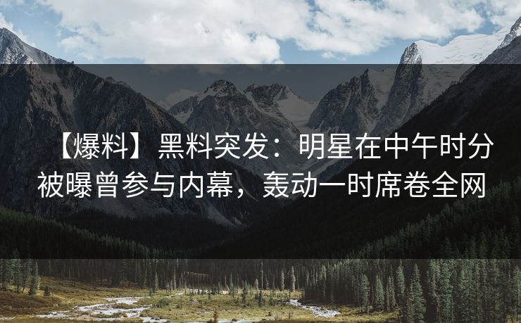 【爆料】黑料突发：明星在中午时分被曝曾参与内幕，轰动一时席卷全网
