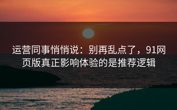 运营同事悄悄说：别再乱点了，91网页版真正影响体验的是推荐逻辑