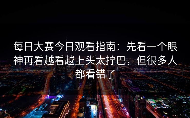 每日大赛今日观看指南：先看一个眼神再看越看越上头太拧巴，但很多人都看错了