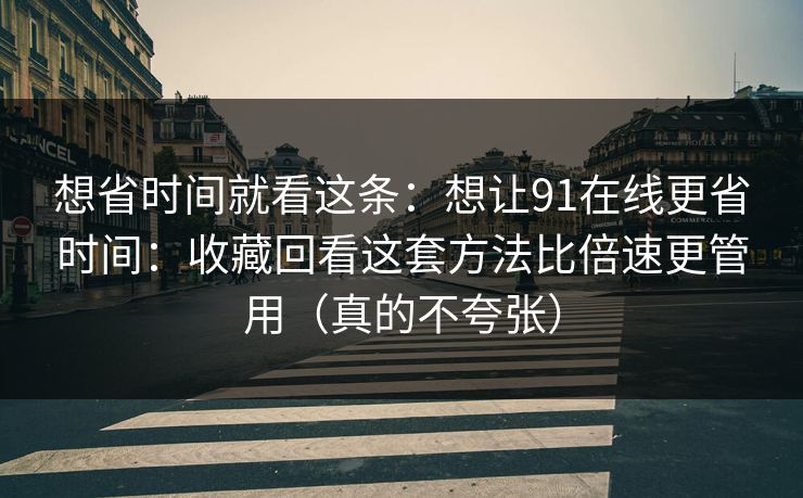 想省时间就看这条：想让91在线更省时间：收藏回看这套方法比倍速更管用（真的不夸张）