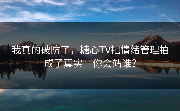 我真的破防了,糖心TV把情绪管理拍成了真实|你会站谁? 我真的破防了,糖心TV把情绪管理拍成了真实|你会站谁?
