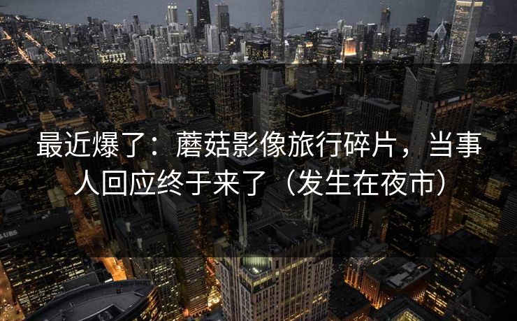 最近爆了:蘑菇影像旅行碎片,当事人回应终于来了(发生在夜市) 最近爆了:蘑菇影像旅行碎片,当事人回应终于来了(发生在夜市)