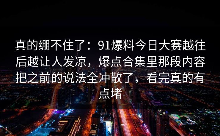 真的绷不住了：91爆料今日大赛越往后越让人发凉，爆点合集里那段内容把之前的说法全冲散了，看完真的有点堵
